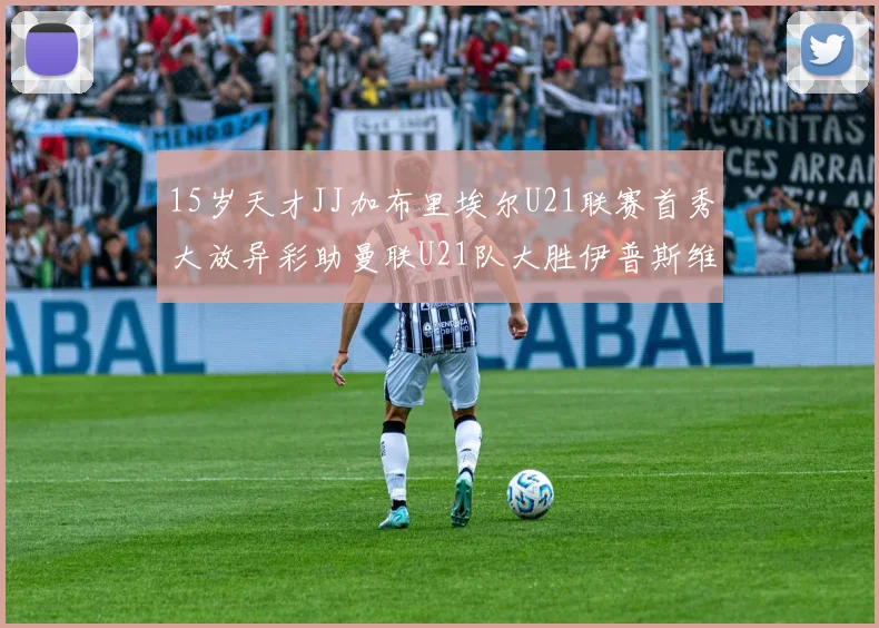 15岁天才JJ加布里埃尔U21联赛首秀大放异彩助曼联U21队大胜伊普斯维奇